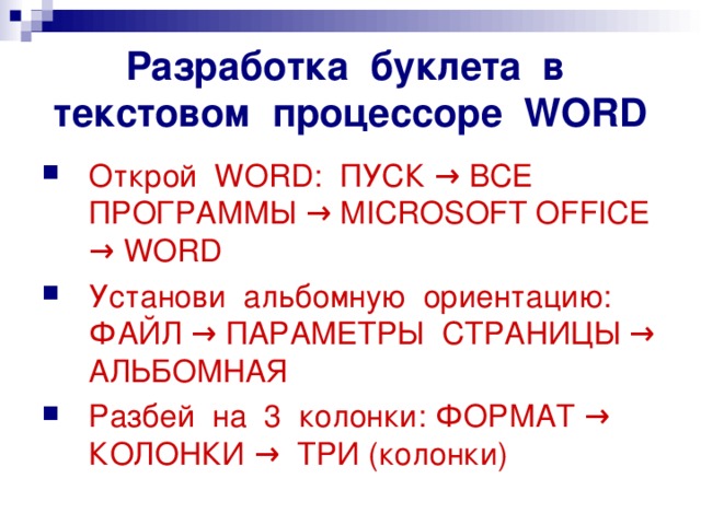 Разработка буклета в текстовом процессоре WORD Открой WORD: ПУСК → ВСЕ ПРОГРАММЫ → MIСROSOFT OFFICE → WORD Установи альбомную ориентацию: ФАЙЛ → ПАРАМЕТРЫ СТРАНИЦЫ → АЛЬБОМНАЯ Разбей на 3 колонки: ФОРМАТ → КОЛОНКИ → ТРИ (колонки) 