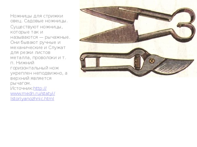 Ножницы для стрижки овец. Садовые ножницы. Существуют ножницы, которые так и называются — рычажные. Они бывают ручные и механические и Служат для резки листов металла, проволоки и т. п. Нижний горизонтальный нож укреплен неподвижно, а верхний является рычагом.  Источник: http :// www.medn.ru / statyi / Istoriyanozhnic.html 