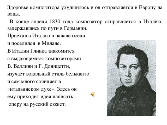   Здоровье композитора ухудшилось и он отправляется в Европу на воды.    В конце апреля 1830 года композитор отправляется в Италию, задержавшись по пути в Германии.   Приехал в Италию в начале осени  и поселился в Милане.   В Италии Глинка знакомится  с выдающимися композиторами  В. Беллини и Г. Доницетти,  изучает вокальный стиль бельканто  и сам много сочиняет в  «итальянском духе». Здесь он  ему приходит идея написать   оперу на русский сюжет. 