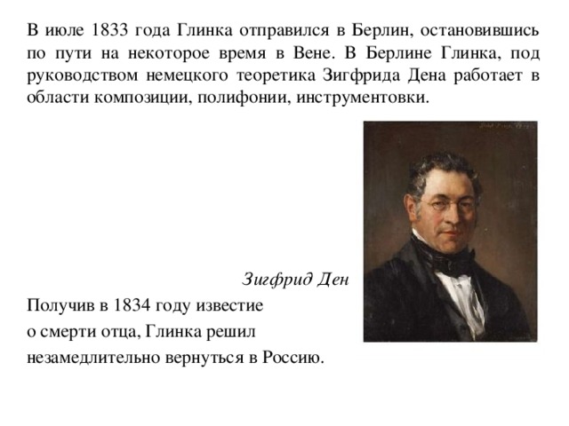   В июле 1833 года Глинка отправился в Берлин, остановившись по пути на некоторое время в Вене. В Берлине Глинка, под руководством немецкого теоретика Зигфрида Дена работает в области композиции, полифонии, инструментовки.    Зигфрид Ден   Получив в 1834 году известие  о смерти отца, Глинка решил  незамедлительно вернуться в Россию. 