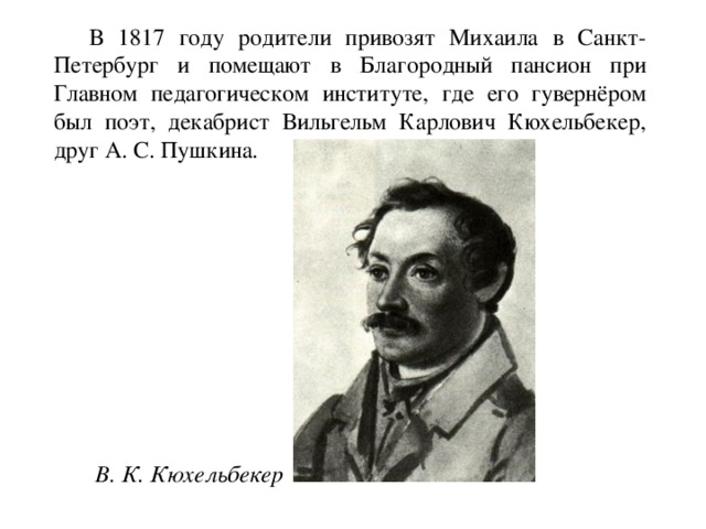  В 1817 году родители привозят Михаила в Санкт-Петербург и помещают в Благородный пансион при Главном педагогическом институте, где его гувернёром был поэт, декабрист Вильгельм Карлович Кюхельбекер, друг А. С. Пушкина.  В. К. Кюхельбекер 