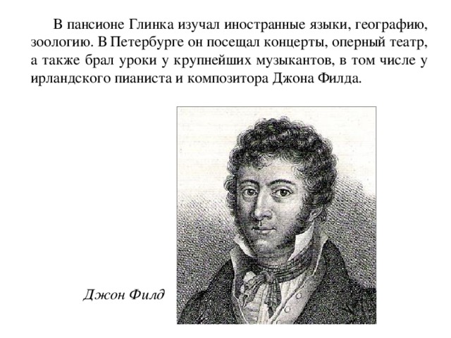  В пансионе Глинка изучал иностранные языки, географию, зоологию. В Петербурге он посещал концерты, оперный театр, а также брал уроки у крупнейших музыкантов, в том числе у ирландского пианиста и композитора Джона Филда.  Джон Филд 