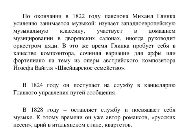   По окончании в 1822 году пансиона Михаил Глинка усиленно занимается музыкой: изучает западноевропейскую музыкальную классику, участвует в домашнем музицировании в дворянских салонах, иногда руководит оркестром дяди. В это же время Глинка пробует себя в качестве композитора, сочиняя вариации для арфы или фортепиано на тему из оперы австрийского композитора Йозефа Вайгля «Швейцарское семейство».   В 1824 году он поступает на службу в канцелярию Главного управления путей сообщения.   В 1828 году – оставляет службу и посвящает себя музыке. К этому времени он уже автор романсов, «русских песен», арий в итальянском стиле, квартетов. 