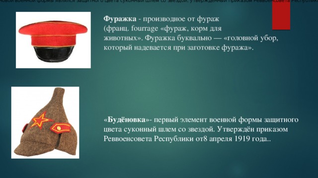 Первым элементом новой военной формы являлся защитного цвета суконный шлем со звездой, утвержденный приказом Реввоенсовета Республики от 8 апреля 1919 г  Фуражка - производное от фураж (франц. fourrage «фураж, корм для животных». Фуражка буквально — «головной убор, который надевается при заготовке фуража».   « Будёновка »- первый элемент военной формы защитного цвета суконный шлем со звездой. Утверждён приказом Реввоенсовета Республики от8 апреля 1919 года..  
