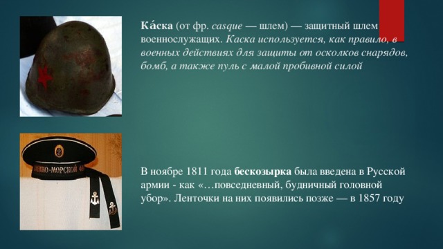 Ка́ска (от фр. casque — шлем) — защитный шлем военнослужащих. Каска используется, как правило, в военных действиях для защиты от осколков снарядов, бомб, а также пуль с малой пробивной силой В ноябре 1811 года  бескозырка была введена в Русской армии - как «…повседневный, будничный головной убор». Ленточки на них появились позже — в 1857 году 