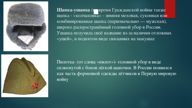 Шапка-ушанка (во время Гражданской войны также шапка - «колчаковка» - зимняя меховая, суконная или комбинированная шапка (первоначально — мужская), широко распространённый головной убор в России. Ушанка получила своё название из-за наличия отложных «ушей», в поднятом виде связанных на макушке .  Пилотка- (от слова «пилот»)- головной убор в виде сплюснутой с боков лёгкой шапочки. В России появился как часть форменной одежды лётчиков в Первую мировую войну 