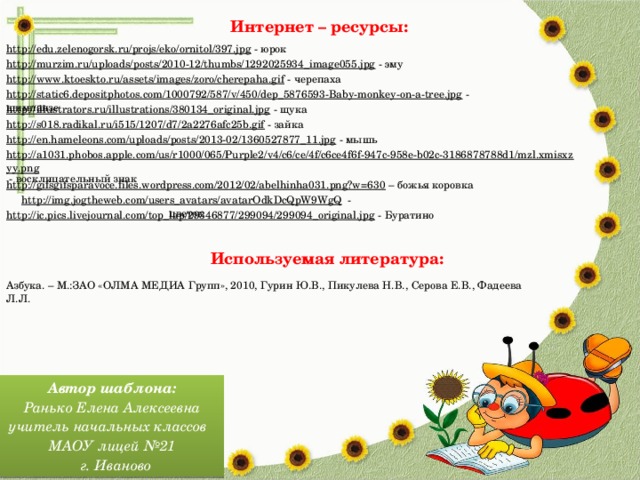 Интернет – ресурсы: http://edu.zelenogorsk.ru/projs/eko/ornitol/397.jpg  - юрок http://murzim.ru/uploads/posts/2010-12/thumbs/1292025934_image055.jpg  - эму http://www.ktoeskto.ru/assets/images/zoro/cherepaha.gif  - черепаха http://static6.depositphotos.com/1000792/587/v/450/dep_5876593-Baby-monkey-on-a-tree.jpg  - шимпанзе http://illustrators.ru/illustrations/380134_original.jpg  - щука http://s018.radikal.ru/i515/1207/d7/2a2276afc25b.gif  - зайка http://en.hameleons.com/uploads/posts/2013-02/1360527877_11.jpg  - мышь http://a1031.phobos.apple.com/us/r1000/065/Purple2/v4/c6/ce/4f/c6ce4f6f-947c-958e-b02c-3186878788d1/mzl.xmisxzyy.png  - восклицательный знак http://gifsgifsparavoce.files.wordpress.com/2012/02/abelhinha031.png?w=630 – божья коровка http://img.jogtheweb.com/users_avatars/avatarOdkDcQpW9WgQ  - цветок http://ic.pics.livejournal.com/top_lap/29346877/299094/299094_original.jpg  - Буратино Используемая литература: Азбука. – М.:ЗАО «ОЛМА МЕДИА Групп», 2010, Гурин Ю.В., Пикулева Н.В., Серова Е.В., Фадеева Л.Л. Автор шаблона: Ранько Елена Алексеевна учитель начальных классов МАОУ лицей №21  г. Иваново 