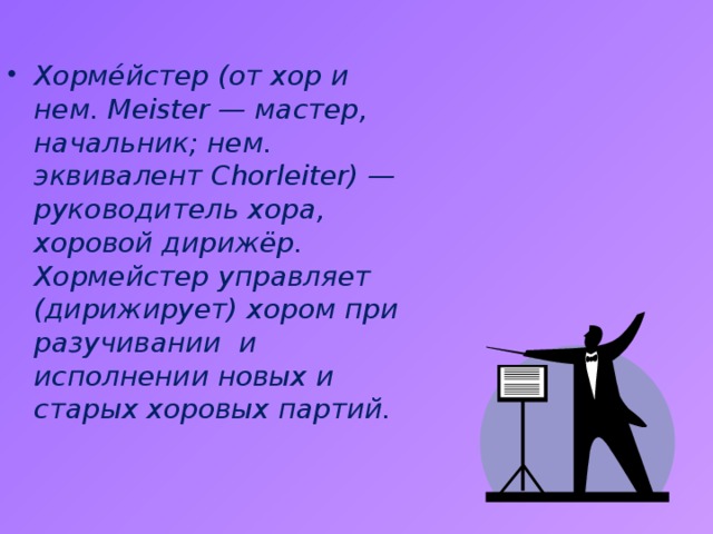 Хорме́йстер (от хор и нем. Meister — мастер, начальник; нем. эквивалент Chorleiter) — руководитель хора, хоровой дирижёр. Хормейстер управляет (дирижирует) хором при разучивании и исполнении новых и старых хоровых партий. 