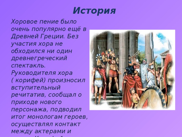 История Хоровое пение было очень популярно ещё в Древней Греции. Без участия хора не обходился ни один древнегреческий спектакль. Руководителя хора ( корифей) произносил вступительный речитатив, сообщал о приходе нового персонажа, подводил итог монологам героев, осуществлял контакт между актерами и хором. Корифей отстукивал ритм песни ногой. 