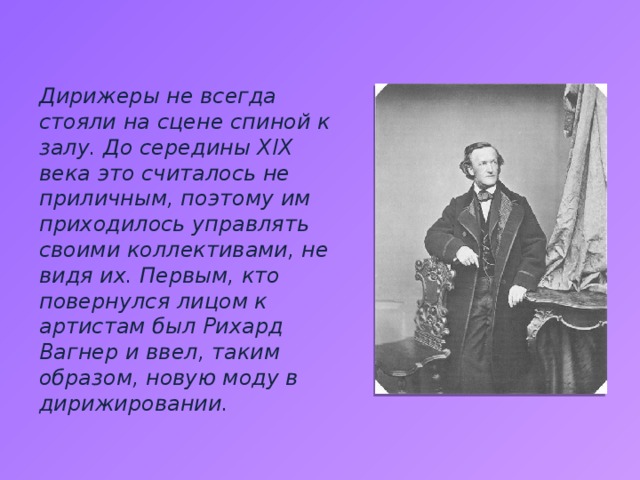 Дирижеры не всегда стояли на сцене спиной к залу. До середины XIX века это считалось не приличным, поэтому им приходилось управлять своими коллективами, не видя их. Первым, кто повернулся лицом к артистам был Рихард Вагнер и ввел, таким образом, новую моду в дирижировании. 