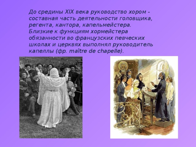 До средины XIX века руководство хором - составная часть деятельности головщика, регента, кантора, капельмейстера. Близкие к функциям хормейстера обязанности во французских певческих школах и церквях выполнял руководитель капеллы (фр. maître de chapelle). 