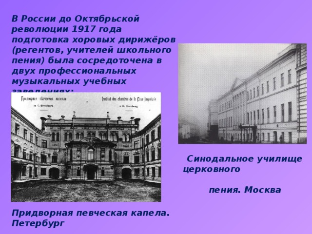 В России до Октябрьской революции 1917 года подготовка хоровых дирижёров (регентов, учителей школьного пения) была сосредоточена в двух профессиональных музыкальных учебных заведениях: Cинодальное училище церковного пения. Москва Придворная певческая капела. Петербург 