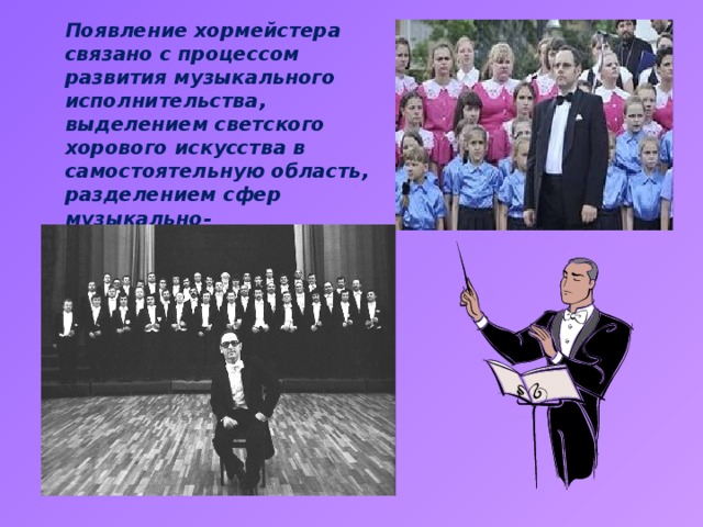 Появление хормейстера связано с процессом развития музыкального исполнительства, выделением светского хорового искусства в самостоятельную область, разделением сфер музыкально-исполнительской и музыкально-педагогической деятельности.    