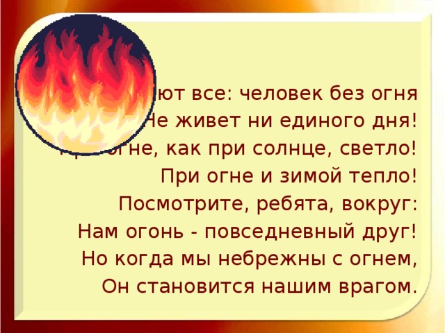 Знают все: человек без огня Не живет ни единого дня! При огне, как при солнце, светло! При огне и зимой тепло! Посмотрите, ребята, вокруг: Нам огонь - повседневный друг! Но когда мы небрежны с огнем, Он становится нашим врагом.
