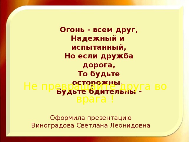 Огонь - всем друг, Надежный и испытанный, Но если дружба дорога, То будьте осторожны, Будьте бдительны - Не превращайте друга во врага ! Оформила презентацию  Виноградова Светлана Леонидовна