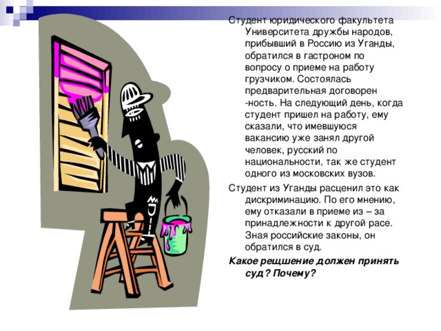 Студент юридического факультета Университета дружбы народов, прибывший в Россию из Уганды, обратился в гастроном по вопросу о приеме на работу грузчиком. Состоялась предварительная договорен -ность. На следующий день, когда студент пришел на работу, ему сказали, что имевшуюся вакансию уже занял другой человек, русский по национальности, так же студент одного из московских вузов. Студент из Уганды расценил это как дискриминацию. По его мнению, ему отказали в приеме из – за принадлежности к другой расе. Зная российские законы, он обратился в суд. Какое рещшение должен принять суд? Почему? 