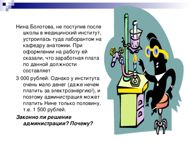 Нина Болотова, не поступив после школы в медицинский институт, устроилась туда лаборантом на кафедру анатомии. При оформлении на работу ей сказали, что заработная плата по данной должности составляет 3 000 рублей. Однако у института очень мало денег ( даже нечем платить за электроэнергию!), и поэтому администрация может платить Нине только половину, т.е. 1 500 рублей. Законно ли решение администрации? Почему? 