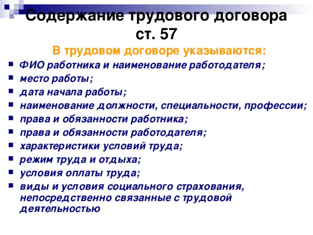 Содержание трудового договора  ст. 57 В трудовом договоре указываются: ФИО работника и наименование работодателя; место работы; дата начала работы; наименование должности, специальности, профессии; права и обязанности работника; права и обязанности работодателя; характеристики условий труда; режим труда и отдыха; условия оплаты труда; виды и условия социального страхования, непосредственно связанные с трудовой деятельностью  