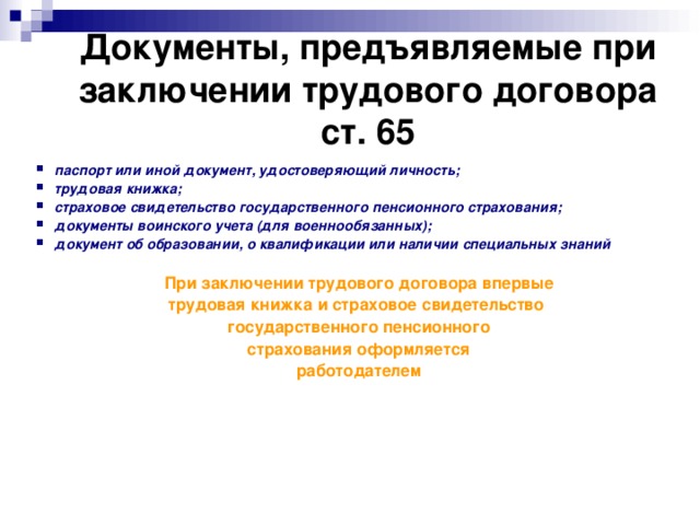Документы, предъявляемые при заключении трудового договора  ст. 65 паспорт или иной документ, удостоверяющий личность; трудовая книжка; страховое свидетельство государственного пенсионного страхования; документы воинского учета (для военнообязанных); документ об образовании, о квалификации или наличии специальных знаний  При заключении трудового договора впервые трудовая книжка и страховое свидетельство государственного пенсионного страхования оформляется работодателем  