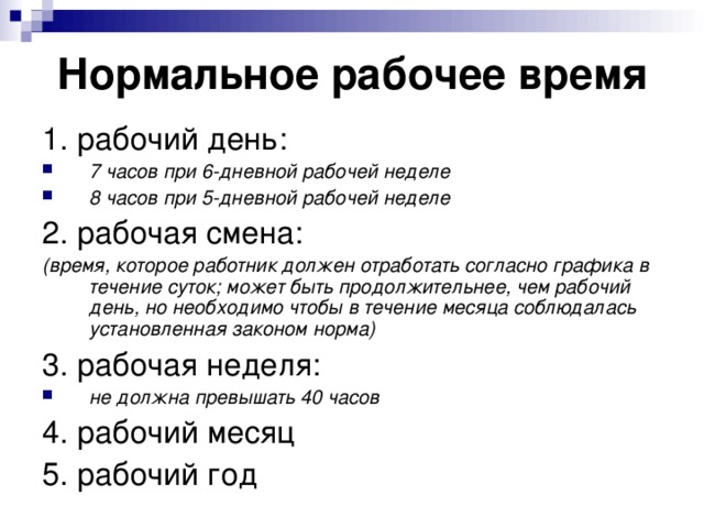 Нормальное рабочее время 1. рабочий день: 7 часов при 6-дневной рабочей неделе 8 часов при 5-дневной рабочей неделе 2. рабочая смена: (время, которое работник должен отработать согласно графика в течение суток; может быть продолжительнее, чем рабочий день, но необходимо чтобы в течение месяца соблюдалась установленная законом норма) 3. рабочая неделя: не должна превышать 40 часов 4. рабочий месяц 5. рабочий год 