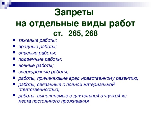 Запреты  на отдельные виды работ  ст.  265, 268 тяжелые работы; вредные работы; опасные работы; подземные работы; ночные работы; сверхурочные работы; работы, причиняющие вред нравственному развитию; работы, связанные с полной материальной ответственностью; работы, выполняемые с длительной отлучкой из места постоянного проживания 