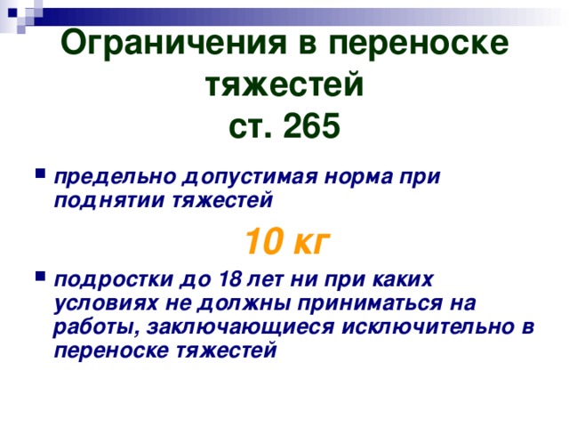 Ограничения в переноске тяжестей  ст. 265 предельно допустимая норма при поднятии тяжестей 10 кг подростки до 18 лет ни при каких условиях не должны приниматься на работы, заключающиеся исключительно в переноске тяжестей 