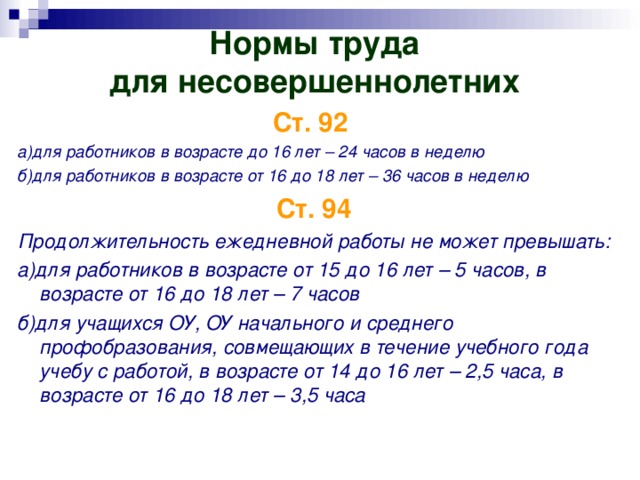 Нормы труда  для несовершеннолетних   Ст. 92  а)для работников в возрасте до 16 лет – 24 часов в неделю б)для работников в возрасте от 16 до 18 лет – 36 часов в неделю Ст. 94 Продолжительность ежедневной работы не может превышать: а)для работников в возрасте от 15 до 16 лет – 5 часов, в возрасте от 16 до 18 лет – 7 часов б)для учащихся ОУ, ОУ начального и среднего профобразования, совмещающих в течение учебного года учебу с работой, в возрасте от 14 до 16 лет – 2,5 часа, в возрасте от 16 до 18 лет – 3,5 часа 