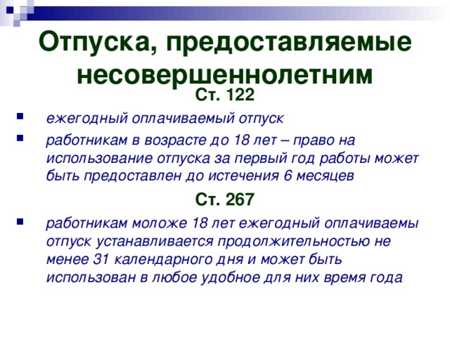 Отпуска, предоставляемые несовершеннолетним Ст. 122 ежегодный оплачиваемый отпуск работникам в возрасте до 18 лет – право на использование отпуска за первый год работы может быть предоставлен до истечения 6 месяцев Ст. 267 работникам моложе 18 лет ежегодный оплачиваемы отпуск устанавливается продолжительностью не менее 31 календарного дня и может быть использован в любое удобное для них время года 