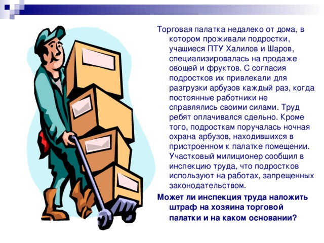 Торговая палатка недалеко от дома, в котором проживали подростки, учащиеся ПТУ Халилов и Шаров, специализировалась на продаже овощей и фруктов. С согласия подростков их привлекали для разгрузки арбузов каждый раз, когда постоянные работники не справлялись своими силами. Труд ребят оплачивался сдельно. Кроме того, подросткам поручалась ночная охрана арбузов, находившихся в пристроенном к палатке помещении. Участковый милиционер сообщил в инспекцию труда, что подростков используют на работах, запрещенных законодательством. Может ли инспекция труда наложить штраф на хозяина торговой палатки и на каком  основании? 