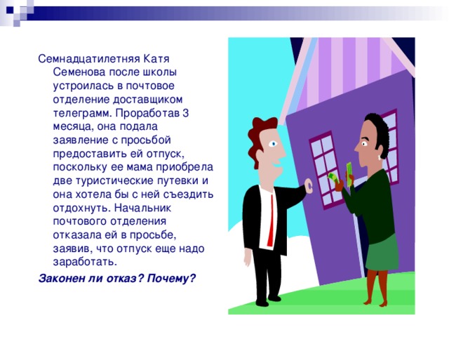 Семнадцатилетняя Катя Семенова после школы устроилась в почтовое отделение доставщиком телеграмм. Проработав 3 месяца, она подала заявление с просьбой предоставить ей отпуск, поскольку ее мама приобрела две туристические путевки и она хотела бы с ней съездить отдохнуть. Начальник почтового отделения отказала ей в просьбе, заявив, что отпуск еще надо заработать. Законен ли отказ? Почему? 