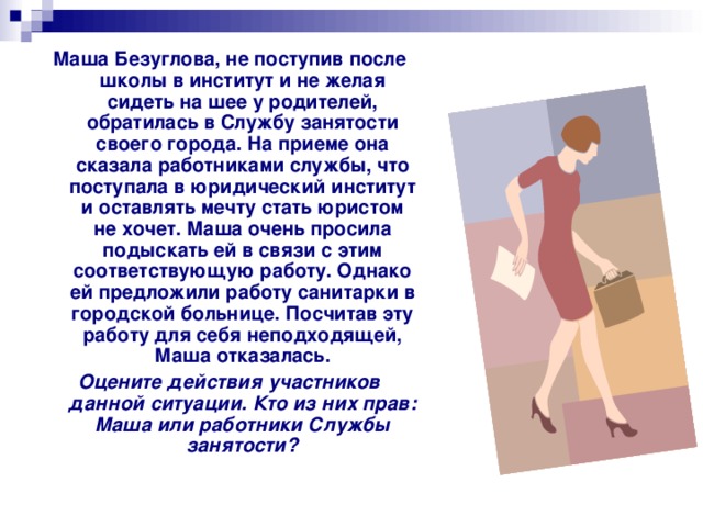 Маша Безуглова, не поступив после школы в институт и не желая сидеть на шее у родителей, обратилась в Службу занятости своего города. На приеме она сказала работниками службы, что поступала в юридический институт и оставлять мечту стать юристом не хочет. Маша очень просила подыскать ей в связи с этим соответствующую работу. Однако ей предложили работу санитарки в городской больнице. Посчитав эту работу для себя неподходящей, Маша отказалась. Оцените действия участников данной ситуации. Кто из них прав: Маша или работники Службы занятости? 