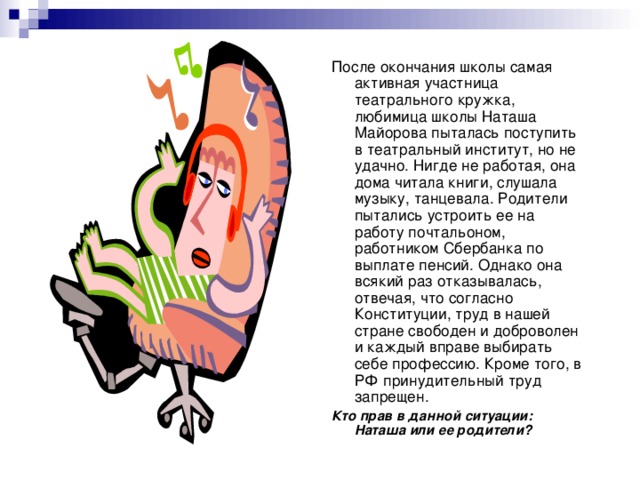 После окончания школы самая активная участница театрального кружка, любимица школы Наташа Майорова пыталась поступить в театральный институт, но не удачно. Нигде не работая, она дома читала книги, слушала музыку, танцевала. Родители пытались устроить ее на работу почтальоном, работником Сбербанка по выплате пенсий. Однако она всякий раз отказывалась, отвечая, что согласно Конституции, труд в нашей стране свободен и доброволен и каждый вправе выбирать себе профессию. Кроме того, в РФ принудительный труд запрещен. Кто прав в данной ситуации: Наташа или ее родители? 