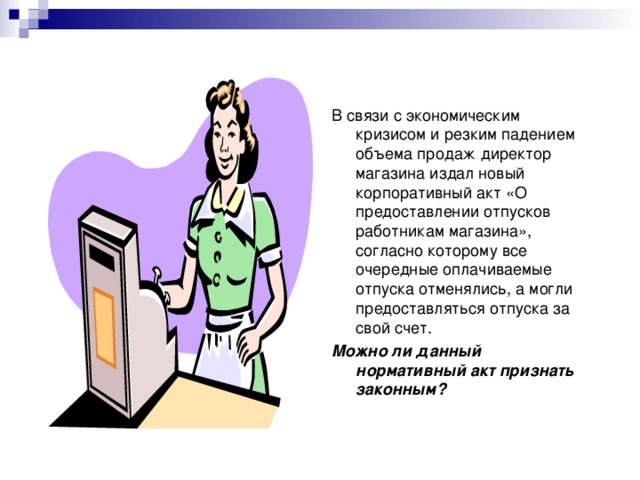 В связи с экономическим кризисом и резким падением объема продаж директор магазина издал новый корпоративный акт «О предоставлении отпусков работникам магазина», согласно которому все очередные оплачиваемые отпуска отменялись, а могли предоставляться отпуска за свой счет. Можно ли данный нормативный акт признать законным? 