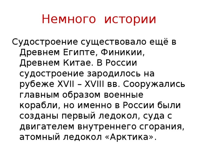 Немного истории Судостроение существовало ещё в Древнем Египте, Финикии, Древнем Китае. В России судостроение зародилось на рубеже XVII – XVIII вв. Сооружались главным образом военные корабли, но именно в России были созданы первый ледокол, суда с двигателем внутреннего сгорания, атомный ледокол «Арктика». 