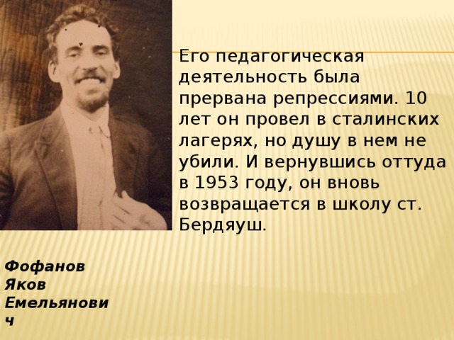 Его педагогическая деятельность была прервана репрессиями. 10 лет он провел в сталинских лагерях, но душу в нем не убили. И вернувшись оттуда в 1953 году, он вновь возвращается в школу ст. Бердяуш. Фофанов Яков Емельянович 