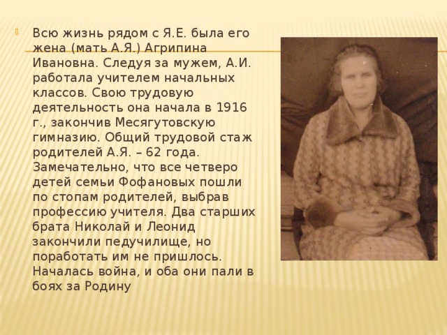 Всю жизнь рядом с Я.Е. была его жена (мать А.Я.) Агрипина Ивановна. Следуя за мужем, А.И. работала учителем начальных классов. Свою трудовую деятельность она начала в 1916 г., закончив Месягутовскую гимназию. Общий трудовой стаж родителей А.Я. – 62 года. Замечательно, что все четверо детей семьи Фофановых пошли по стопам родителей, выбрав профессию учителя. Два старших брата Николай и Леонид закончили педучилище, но поработать им не пришлось. Началась война, и оба они пали в боях за Родину 