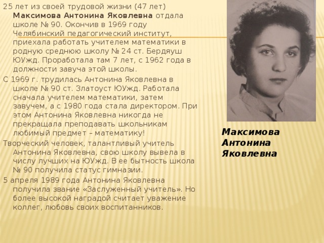 25 лет из своей трудовой жизни (47 лет) Максимова Антонина Яковлевна отдала школе № 90. Окончив в 1969 году Челябинский педагогический институт, приехала работать учителем математики в родную среднюю школу № 24 ст. Бердяуш ЮУжд. Проработала там 7 лет, с 1962 года в должности завуча этой школы. С 1969 г. трудилась Антонина Яковлевна в школе № 90 ст. Златоуст ЮУжд. Работала сначала учителем математики, затем завучем, а с 1980 года стала директором. При этом Антонина Яковлевна никогда не прекращала преподавать школьникам любимый предмет – математику! Творческий человек, талантливый учитель Антонина Яковлевна, свою школу вывела в числу лучших на ЮУжд. В ее бытность школа № 90 получила статус гимназии. 5 апреля 1989 года Антонина Яковлевна получила звание «Заслуженный учитель». Но более высокой наградой считает уважение коллег, любовь своих воспитанников. Максимова Антонина Яковлевна 