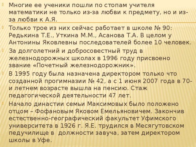 Многие ее ученики пошли по стопам учителя математики не только из-за любви к предмету, но и из-за любви к А.Я. Только трое из них сейчас работает в школе № 90: Редькина Т.Е., Уткина М.М., Асанова Т.А. В целом у Антонины Яковлевны последователей более 10 человек. За долголетний и добросовестный труд в железнодорожных школах в 1996 году присвоено звание «Почетный железнодорожник». В 1995 году была назначена директором только что созданной прогимназии № 42, а с 1 июня 2007 года в 70-и летнем возрасте вышла на пенсию. Стаж педагогической деятельности 47 лет. Начало династии семьи Максимовых было положено отцом – Фофановым Яковом Емельяновичем. Закончив естественно-географический факультет Уфимского университета в 1926 г. Я.Е. трудился в Месягутовском педучилище в должности завуча, затем директором школы в Уфе. 