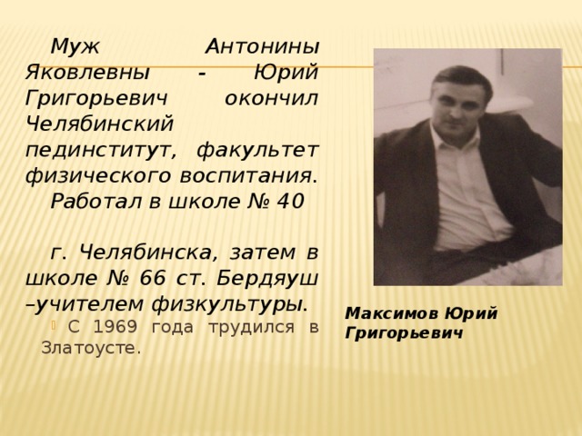 Муж Антонины Яковлевны - Юрий Григорьевич окончил Челябинский пединститут, факультет физического воспитания. Работал в школе № 40 г. Челябинска, затем в школе № 66 ст. Бердяуш –учителем физкультуры. С 1969 года трудился в Златоусте. Максимов Юрий Григорьевич 