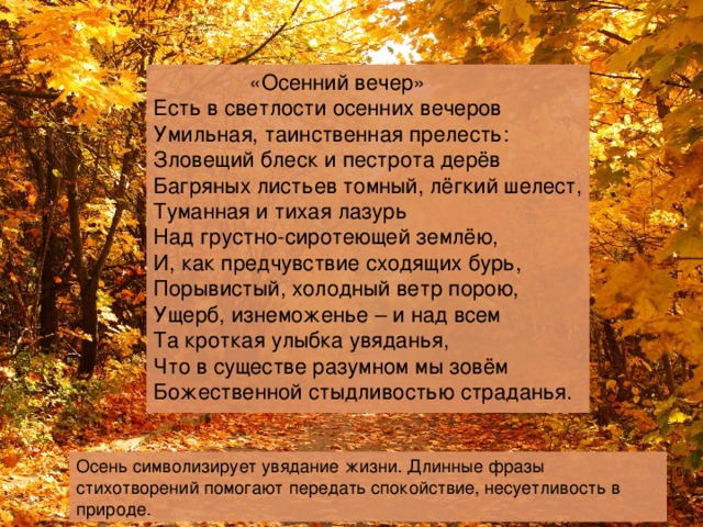  «Осенний вечер» Есть в светлости осенних вечеров  Умильная, таинственная прелесть:  Зловещий блеск и пестрота дерёв  Багряных листьев томный, лёгкий шелест,  Туманная и тихая лазурь  Над грустно-сиротеющей землёю,  И, как предчувствие сходящих бурь,  Порывистый, холодный ветр порою,  Ущерб, изнеможенье – и над всем  Та кроткая улыбка увяданья,  Что в существе разумном мы зовём  Божественной стыдливостью страданья. Осень символизирует увядание жизни. Длинные фразы стихотворений помогают передать спокойствие, несуетливость в природе. 