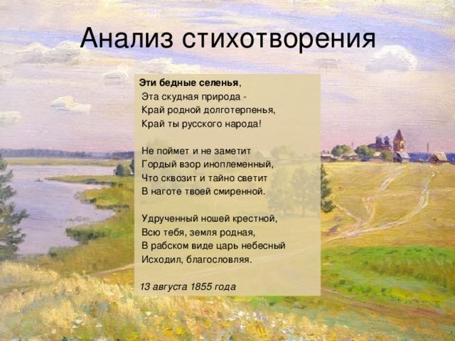 Дужнова Е.А. Анализ стихотворения Эти бедные селенья ,  Эта скудная природа -  Край родной долготерпенья,  Край ты русского народа!  Не поймет и не заметит  Гордый взор иноплеменный,  Что сквозит и тайно светит  В наготе твоей смиренной.  Удрученный ношей крестной,  Всю тебя, земля родная,  В рабском виде царь небесный  Исходил, благословляя. 13 августа 1855 года 