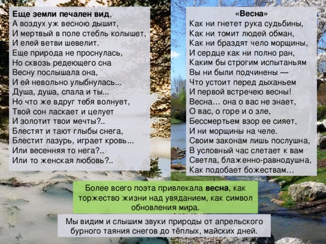 «Весна» Как ни гнетет рука судьбины,  Как ни томит людей обман,  Как ни браздят чело морщины,  И сердце как ни полно ран,  Каким бы строгим испытаньям  Вы ни были подчинены —  Что устоит перед дыханьем  И первой встречею весны!  Весна… она о вас не знает,  О вас, о горе и о зле,  Бессмертьем взор ее сияет,  И ни морщины на челе.  Своим законам лишь послушна,  В условный час слетает к вам  Светла, блаженно-равнодушна,  Как подобает божествам… Еще земли печален вид , А воздух уж весною дышит, И мертвый в поле стебль колышет, И елей ветви шевелит. Еще природа не проснулась, Но сквозь редеющего сна Весну послышала она, И ей невольно улыбнулась... Душа, душа, спала и ты... Но что же вдруг тебя волнует, Твой сон ласкает и целует И золотит твои мечты?.. Блестят и тают глыбы снега, Блестит лазурь, играет кровь... Или весенняя то нега?.. Или то женская любовь?.. Более всего поэта привлекала весна , как торжество жизни над увяданием, как символ обновления мира. Мы видим и слышим звуки природы от апрельского бурного таяния снегов до тёплых, майских дней. 