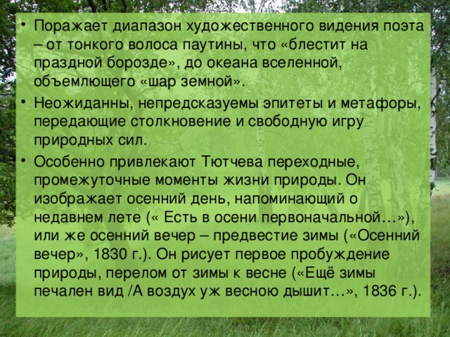 Поражает диапазон художественного видения поэта – от тонкого волоса паутины, что «блестит на праздной борозде», до океана вселенной, объемлющего «шар земной». Неожиданны, непредсказуемы эпитеты и метафоры, передающие столкновение и свободную игру природных сил. Особенно привлекают Тютчева переходные, промежуточные моменты жизни природы. Он изображает осенний день, напоминающий о недавнем лете (« Есть в осени первоначальной…»), или же осенний вечер – предвестие зимы («Осенний вечер», 1830 г.). Он рисует первое пробуждение природы, перелом от зимы к весне («Ещё зимы печален вид /А воздух уж весною дышит…», 1836 г.). 