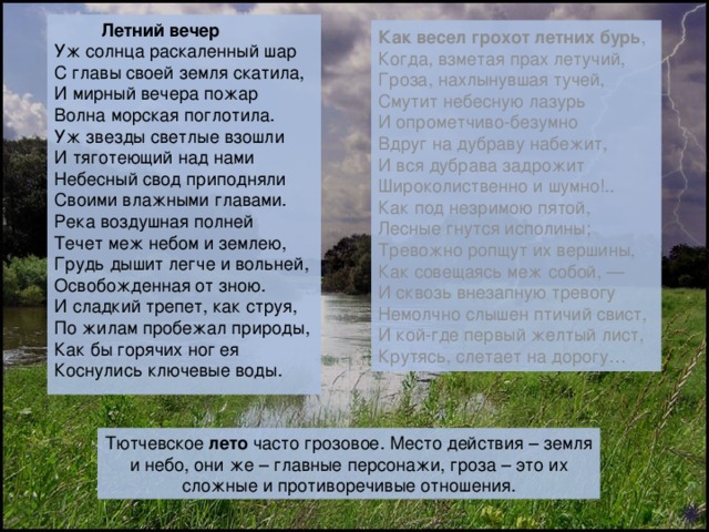  Летний вечер Уж солнца раскаленный шар С главы своей земля скатила, И мирный вечера пожар Волна морская поглотила. Уж звезды светлые взошли И тяготеющий над нами Небесный свод приподняли Своими влажными главами. Река воздушная полней Течет меж небом и землею, Грудь дышит легче и вольней, Освобожденная от зною. И сладкий трепет, как струя, По жилам пробежал природы, Как бы горячих ног ея Коснулись ключевые воды. Как весел грохот летних бурь , Когда, взметая прах летучий, Гроза, нахлынувшая тучей, Смутит небесную лазурь И опрометчиво-безумно Вдруг на дубраву набежит, И вся дубрава задрожит Широколиственно и шумно!.. Как под незримою пятой, Лесные гнутся исполины; Тревожно ропщут их вершины, Как совещаясь меж собой, — И сквозь внезапную тревогу Немолчно слышен птичий свист, И кой-где первый желтый лист, Крутясь, слетает на дорогу… Тютчевское лето часто грозовое. Место действия – земля и небо, они же – главные персонажи, гроза – это их сложные и противоречивые отношения. 