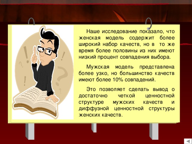 Наше исследование показало, что женская модель содержит более широкий набор качеств, но в то же время более половины из них имеют низкий процент совпадения выбора. Мужская модель представлена более узко, но большинство качеств имеют более 10% совпадений. Это позволяет сделать вывод о достаточно четкой ценностной структуре мужских качеств и диффузной ценностной структуры женских качеств. 