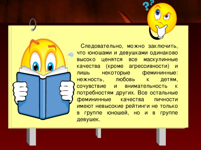 Следовательно, можно заключить, что юношами и девушками одинаково высоко ценятся все маскулинные качества (кроме агрессивности) и лишь некоторые фемининные: нежность, любовь к детям, сочувствие и внимательность к потребностям других. Все остальные фемининные качества личности имеют невысокие рейтинги не только в группе юношей, но и в группе девушек. 
