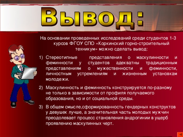 На основании проведенных исследований среди студентов 1-3 курсов ФГОУ СПО «Коркинский горно-строительный техникум» можно сделать вывод: Стереотипные представления о маскулинности и феминности у студентов адекватны традиционным представлениям о мужественности и феминности, личностным устремлениям и жизненным установкам молодежи. Маскулинность и феминность конструируется по-разному не только в зависимости от профиля получаемого образования, но и от социальной среды. В общем смысле,сформированность гендерных конструктов у девушек лучше, а значительная часть молодых мужчин преодолевает процесс становления андрогинии в ущерб проявлению маскулинных черт. 