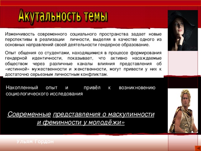 Изменчивость современного социального пространства задает новые перспективы в реализации личности, выделяя в качестве одного из основных направлений своей деятельности гендерное образование. Опыт общения со студентами, находящимися в процессе формирования гендерной идентичности, показывает, что активно насаждаемые обществом через различные каналы влияния представления об «истинной» мужественности и женственности, могут привести у них к достаточно серьезным личностным конфликтам. Накопленный опыт и привёл к возникновению социологического исследования Современные  представления о маскулинности и феминности у молодёжи» Ульям Гордон 