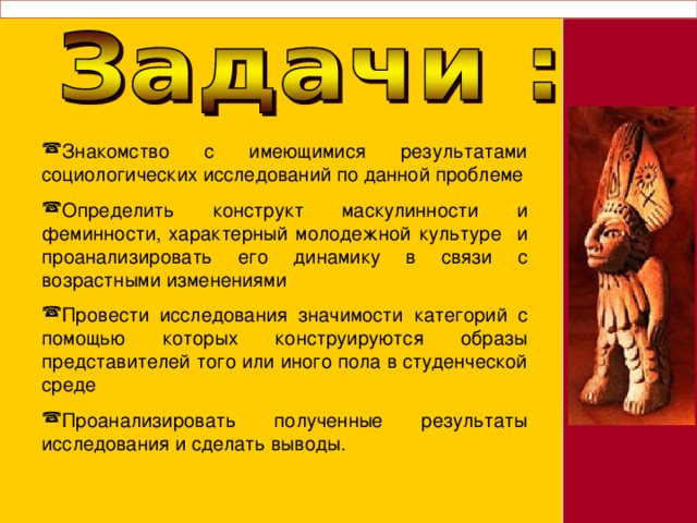Знакомство с имеющимися результатами социологических исследований по данной проблеме Определить конструкт маскулинности и феминности, характерный молодежной культуре и проанализировать его динамику в связи с возрастными изменениями Провести исследования значимости категорий с помощью которых конструируются образы представителей того или иного пола в студенческой среде Проанализировать полученные результаты исследования и сделать выводы. 