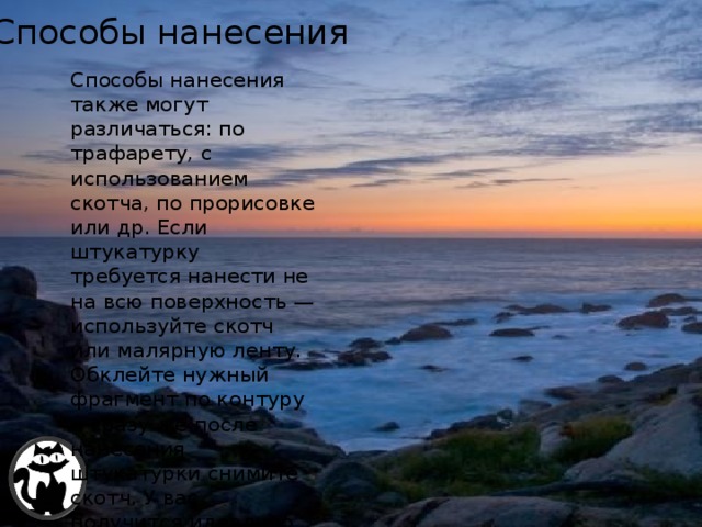Методическая комиссия строителей 25/12/2015 Способы нанесения Способы нанесения также могут различаться: по трафарету, с использованием скотча, по прорисовке или др. Если штукатурку требуется нанести не на всю поверхность — используйте скотч или малярную ленту. Обклейте нужный фрагмент по контуру и сразу же после нанесения штукатурки снимите скотч. У вас получится идеально ровный край. А.В. ТОМИЛЕЦ 